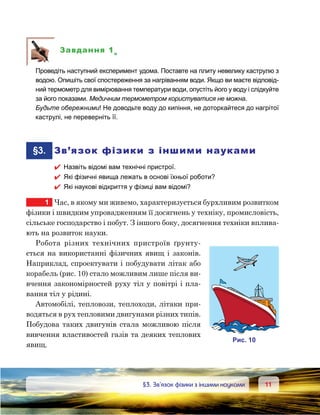 1111	 §3. Зв’язок фізики з іншими науками
Завдання 1е
	 Проведіть наступний експеримент удома. Поставте на плиту невелику каструлю з
водою. Опишіть свої спостереження за нагріванням води. Якщо ви маєте відповід-
ний термометр для вимірювання температури води, опустіть його у воду і слідкуйте
за його показами. Медичним термометром користуватися не можна.
	 Будьте обережними! Не доводьте воду до кипіння, не доторкайтеся до нагрітої
каструлі, не переверніть її.
	§3.	 Зв’язок фізики з іншими науками
 Назвіть відомі вам технічні пристрої.
 Які фізичні явища лежать в основі їхньої роботи?
 Які наукові відкриття у фізиці вам відомі?
1	 Час, в якому ми живемо, характеризується бурхливим розвитком
фізики і швидким упровадженням її досягнень у техніку, промисловість,
сільське господарство і побут. З іншого боку, досягнення техніки вплива-
ють на розвиток науки.
Робота різних технічних пристроїв ґрунту-
ється на використанні фізичних явищ і законів.
Наприклад, спроектувати і побудувати літак або
корабель (рис. 10) стало можливим лише після ви-
вчення закономірностей руху тіл у повітрі і пла­
вання тіл у рідині.
Автомобілі, тепловози, теплоходи, літаки при-
водяться в рух тепловими двигунами різних типів.
Побудова таких двигунів стала можливою після
вивчення властивостей газів та деяких теплових
явищ.
и . 10
 