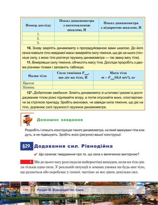 110 Розділ ІІІ. Взаємодія тіл. Сила
Номер досліду
Показ динамометра
з виготовленою
шкалою, Н
Показ динамометра
з відкритою шкалою, Н
1.
2.
3.
10. Знову закріпіть динамометр з проградуйованою вами шкалою. До його
гачка повісьте тіло невідомої маси і виміряйте силу тяжіння, що діє на нього (точ-
ніше силу, з якою тіло розтягує пружину динамометра — так звану вагу тіла).
11. Вимірявши силу тяжіння, обчисліть масу тіла. Досліди проробіть з дво-
ма різними тілами і заповніть таблицю.
Назва тіла
Сила тяжіння Fтяж
,
що діє на тіло, Н
Маса тіла
m = Fтяж
/(9,8 м/с2
), кг
Брусок
Камінь
12*. Додаткове завдання. Зніміть динамометр зі штатива і разом із дослі-
джуваним тілом різко піднімайте вгору, а потім опускайте вниз, спостерігаю-
чи за стрілкою приладу. Зробіть висновок, чи завжди сила тяжіння, що діє на
тіло, дорівнює силі пружності пружини динамометра.
Домашнє завдання
	 Розробіть і опишіть конструкцію такого динамометра, на який зважувані тіла кла-
дуть, а не підвішують. Зробіть ескіз (рисунок) вашої конструкції.
	§29.	 Додавання сил. Рівнодійна
 Що означає твердження про те, що сила є величиною векторною?
1	 Ми до цього часу розглядали найпростіші випадки, коли на тіло дія­
ла тільки одна сила. У реальній ситуації в земних умовах на будь-яке тіло,
що рухається або перебуває у спокої, частіше за все діють декілька сил.
 