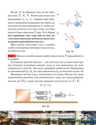 111111	 §29. Додавання сил. Рівнодійна
На рис. 79, а) зображено тіло, на яке діють
три сили: F1 , F2 , F3. Кожна сила надає тілу
прискорення

a1 ,

a2 ,

a3 , напрями яких збіга-
ються з напрямами відповідних сил. Проте, як
показують досліди, прискорення

a, з яким у ре-
зультаті рухається тіло, буде таким, яке йому
надала б одна-єдина сила F (рис. 79, б). Сила,
яка спричиняє таку саму дію на тіло, як
і декілька одночасно діючих на нього сил,
називають рівнодійною цих сил.
Щоб знайти рівнодійну силу, потрібно
знайти геометричну (векторну) суму всіх сил,
що діють на тіло.
2	 Яким же способом можна знайти модуль сили F (рівнодійної) та
її напрям?
Розглянемо простий випадок — дія декількох сил уздовж однієї пря-
мої. Спочатку розглянемо випадок, коли до тіла прикладені дві сили,
напрямлені в один бік. Для цього проробимо такий дослід. Прикріпимо
до динамометрів Д1
і Д2
ще один динамометр Д3
, як показано на рис. 80.
Приведемо систему в рух, потягнувши її за нитку. Покази усіх трьох
динамометрів дозволять нам переконатися у тому, що модуль рівнодій-
ної двох сил F( ) у цьому випадку дорівнює сумі модулів сил F1 і F2 :
F = F1
+ F2
.
и . 79
F2
а)
F3F1
a1
a2
a3
F
a
)
и . 80
F1
F2
F
Д1
Д2
Д3
 