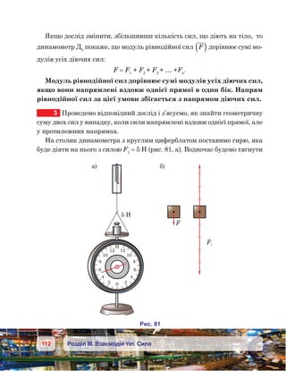 112 Розділ ІІІ. Взаємодія тіл. Сила
Якщо дослід змінити, збільшивши кількість сил, що діють на тіло,  то
динамометр Д3
покаже, що модуль рівнодійної сил F( ) дорівнює сумі мо-
дулів усіх діючих сил:
F = F1
+ F2
+ F3
+ … +Fn
.
Модуль рівнодійної сил дорівнює сумі модулів усіх діючих сил,
якщо вони напрямлені вздовж однієї прямої в один бік. Напрям
рівнодійної сил за цієї умови збігається з напрямом діючих сил.
3	 Проведемо відповідний дослід і з’ясуємо, як знайти геометричну
суму двох сил у випадку, коли сили напрямлені вздовж однієї прямої, але
у протилежних напрямах.
На столик динамометра з круглим циферблатом поставимо гирю, яка
буде діяти на нього з силою F1
 = 5 Н (рис. 81, а). Водночас будемо тягнути
и . 81
12
10
8
6
4
20
12
10
8
6
4
2
5
а) )
F
F1
 