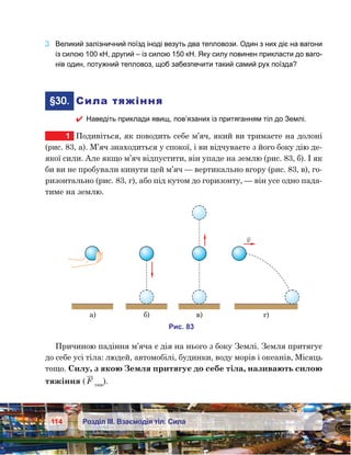114 Розділ ІІІ. Взаємодія тіл. Сила
3.	 Великий залізничний поїзд іноді везуть два тепловози. Один з них діє на вагони
із силою 100 кН, другий – із силою 150 кН. Яку силу повинен прикласти до ваго-
нів один, потужний тепловоз, щоб забезпечити такий самий рух поїзда?
	§30.	 Сила тяжіння
 Наведіть приклади явищ, пов’язаних із притяганням тіл до Землі.
1	 Подивіться, як поводить себе м’яч, який ви тримаєте на долоні
(рис. 83, а). М’яч знаходиться у спокої, і ви відчуваєте з його боку дію де-
якої сили. Але якщо м’яч відпустити, він упаде на землю (рис. 83, б). І як
би ви не пробували кинути цей м’яч — вертикально вгору (рис. 83, в), го-
ризонтально (рис. 83, г), або під кутом до горизонту, — він усе одно пада-
тиме на землю.
Причиною падіння м’яча є дія на нього з боку Землі. Земля притягує
до себе усі тіла: людей, автомобілі, будинки, воду морів і океанів, Місяць
тощо. Силу, з якою Земля притягує до себе тіла, називають силою
тяжіння ( F тяж
).
а)
и . 38
) )
v
)
 