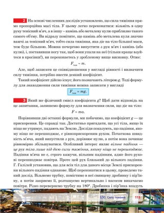 115115	 §30. Сила тяжіння
2	 На основі численних дослідів установлено, що сила тяжіння пря-
мо пропорційна масі тіла. У цьому легко переконатися: візьміть в одну
руку тенісний м’яч, а в іншу – камінь або металеву кулю приблизно такого
самого об’єму. Ви відразу помітите, що камінь або металева куля значно
важчі за тенісний м’яч, тобто сила тяжіння, яка діє на тіло більшої маси,
теж буде більшою. Можна почергово випустити з рук м’яч і камінь (або
кулю), і, поставивши ногу так, щоб вони упали на неї (тільки краще взуй-
теся в кросівки!), ви переконаєтесь у зробленому вище висновку. Отже:
Fтяж
 ∼ m.
Але, щоб записати це співвідношення у вигляді рівності і визначити
силу тяжіння, потрібно ввести деякий коефіцієнт.
Такий коефіцієнт дійсно існує; його позначають літерою g. Тоді форму-
лу для знаходження сили тяжіння можна записати у вигляді
Fтяж
 = mg.
3	 Який же фізичний смисл коефіцієнта g? Щоб дати відповідь на
це запитання, запишемо формулу для визначення сили, що діє на тіло:
F = ma.
Порівнявши дві останні формули, ми побачимо, що коефіцієнт g — це
прискорення. Це справді так. Достатньо пригадати, що усі тіла, якщо їх
ніщо не утримує, падають на Землю. Досліди показують, що падіння, яко-
му ніщо не перешкоджає, є рівноприскореним рухом. Початкова швид-
кість м’яча, який випустили з рук, дорівнює нулю, а потім вона починає
рівномірно збільшуватися. Особливий інтерес являє вільне падіння —
це рух тіла лише під дією сили тяжіння, якому ніщо не перешкоджає.
Падіння м’яча не є, строго кажучи, вільним падінням, адже його рухо-
ві перешкоджає повітря. Проте цей рух близький до вільного падіння.
Г. Галілей установив, що для всіх тіл для даного місця Землі прискорен-
ня вільного падіння однакове. Щоб переконатися в цьому, проведемо та-
кий дослід. Візьмемо трубку, помістимо в неї свинцеву дробинку і пір’їн-
ку, а потім закриємо її, розташуємо вертикально і насосом викачаємо
повітря. Різко перевернемо трубку на 180°. Дробинка і пір’їнка впадуть
 