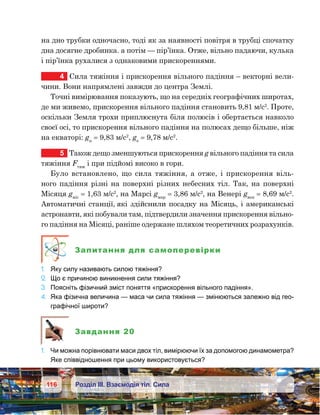 116 Розділ ІІІ. Взаємодія тіл. Сила
на дно трубки одночасно, тоді як за наявності повітря в трубці спочатку
дна досягне дробинка. а потім — пір’їнка. Отже, вільно падаючи, кулька
і пір’їнка рухалися з однаковими прискореннями.
4	 Сила тяжіння і прискорення вільного падіння – векторні вели-
чини. Вони напрямлені завжди до центра Землі.
Точні вимірювання показують, що на середніх географічних широтах,
де ми живемо, прискорення вільного падіння становить 9,81 м/с2
. Проте,
оскільки Земля трохи приплюснута біля полюсів і обертається навколо
своєї осі, то прискорення вільного падіння на полюсах дещо більше, ніж
на екваторі: gп
 = 9,83 м/с2
, gе
 = 9,78 м/с2
.
5	 Також дещо зменшуються прискорення g вільного падіння та сила
тяжіння Fтяж
і при підйомі високо в гори.
Було встановлено, що сила тяжіння, а отже, і прискорення віль-
ного падіння різні на поверхні різних небесних тіл. Так, на поверхні
Місяця gміс
 = 1,63 м/с2
, на Марсі gмар
 = 3,86 м/с2
, на Венері gвен
 = 8,69 м/с2
.
Автоматичні станції, які здійснили посадку на Місяць, і американські
астронавти, які побували там, підтвердили значення прискорення вільно-
го падіння на Місяці, раніше одержане шляхом теоретичних розрахунків.
Запитання для самоперевірки
1.	 Яку силу називають силою тяжіння?
2.	 Що є причиною виникнення сили тяжіння?
3.	 Поясніть фізичний зміст поняття «прискорення вільного падіння».
4.	 Яка фізична величина — маса чи сила тяжіння — змінюються залежно від гео-
графічної широти?
Завдання 20
1.	 Чи можна порівнювати маси двох тіл, вимірюючи їх за допомогою динамометра?
Яке співвідношення при цьому використовується?
 