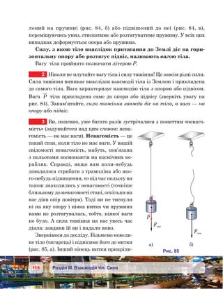 118 Розділ ІІІ. Взаємодія тіл. Сила
лений на пружині (рис. 84, б) або підвішений до неї (рис. 84, в),
переміщуючись униз, стискатиме або розтягуватиме пружину. У всіх цих
випадках деформується опора або пружина.
Силу, з якою тіло внаслідок притягання до Землі діє на гори-
зонтальну опору або розтягує підвіс, називають вагою тіла.
Вагу  тіла прийнято позначати літерою Р.
2	 Ніколи не плутайте вагу тіла і силу тяжіння! Це зовсім різні сили.
Сила тяжіння виникає внаслідок взаємодії тіла із Землею і прикладена
до самого тіла. Вага характеризує взаємодію тіла з опорою або підвісом.
Вага P тіла прикладена саме до опори або підвісу (зверніть увагу на
рис. 84). Запам’ятайте, сила тяжіння завжди діє на тіло, а вага — на
опору або підвіс.
3	 Ви, напевно, уже багато разів зустрічалися з поняттям «неваго-
мість» (задумайтеся над цим словом: нева-
гомість — не має ваги). Невагомість — це
такий стан, коли тіло не має ваги. У вашій
свідомості невагомість, мабуть, пов’язана
з польотами космонавтів на космічних ко-
раблях. Справді, якщо вам коли-небудь
доводилося стрибати з трампліна або яко-
го-небудь підвищення, то під час польоту ви
також знаходились у невагомості (точніше
близькому до невагомості стані, оскільки на
вас діяв опір повітря). Тоді ви не тиснули
ні на яку опору і ніяка нитка чи пружина
вами не розтягувалась, тобто, ніякої ваги
не було. А сила тяжіння на вас увесь час
діяла: завдяки їй ви і падали вниз.
Звернімося до досліду. Візьмемо невели-
ке тіло (тягарець) і підвісимо його до нитки
(рис. 85, а). Інший кінець нитки прикріпи-
F яж
F яж
а) )
и . 58
 