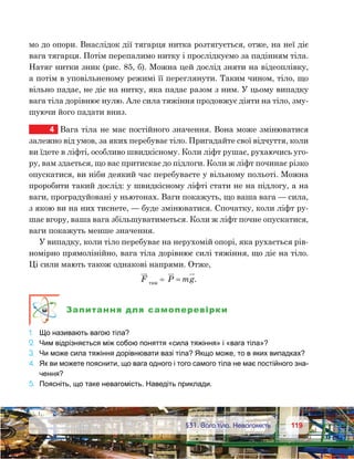 119119	 §31. Вага тіла. Невагомість
мо до опори. Внаслідок дії тягарця нитка розтягується, отже, на неї діє
вага тягарця. Потім перепалимо нитку і прослідкуємо за падінням тіла.
Натяг нитки зник (рис. 85, б). Можна цей дослід зняти на відеоплівку,
а потім в уповільненому режимі її переглянути. Таким чином, тіло, що
вільно падає, не діє на нитку, яка падає разом з ним. У цьому випадку
вага тіла дорівнює нулю. Але сила тяжіння продовжує діяти на тіло, зму-
шуючи його падати вниз.
4	 Вага тіла не має постійного значення. Вона може змінюватися
залежно від умов, за яких перебуває тіло. Пригадайте свої відчуття, коли
ви їдете в ліфті, особливо швидкісному. Коли ліфт рушає, рухаючись уго-
ру, вам здається, що вас притискає до підлоги. Коли ж ліфт починає різко
опускатися, ви ніби деякий час перебуваєте у вільному польоті. Можна
проробити такий дослід: у швидкісному ліфті стати не на підлогу, а на
ваги, проградуйовані у ньютонах. Ваги покажуть, що ваша вага — сила,
з якою ви на них тиснете, — буде змінюватися. Спочатку, коли ліфт ру-
шає вгору, ваша вага збільшуватиметься. Коли ж ліфт почне опускатися,
ваги покажуть менше значення.
У випадку, коли тіло перебуває на нерухомій опорі, яка рухається рів-
номірно прямолінійно, вага тіла дорівнює силі тяжіння, що діє на тіло.
Ці сили мають також однакові напрями. Отже,
F тяж
= P mg= .
Запитання для самоперевірки
1.	 Що називають вагою тіла?
2.	 Чим відрізняється між собою поняття «сила тяжіння» і «вага тіла»?
3.	 Чи може сила тяжіння дорівнювати вазі тіла? Якщо може, то в яких випадках?
4.	 Як ви можете пояснити, що вага одного і того самого тіла не має постійного зна-
чення?
5.	 Поясніть, що таке невагомість. Наведіть приклади.
 