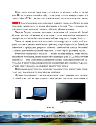 12 Розділ І . Фізика як природнича наука. Методи наукового пізнання
Електричні явища люди спостерігали ще за кілька століть до нашої
ери. Проте у промисловості та побуті електрика почала використовуватися
лише з кінця XIX ст., коли стали відомі основні закони електричних явищ.
2	 Удосконалення вимірювальної техніки, створення більш точних
приладів призводить до нових відкриттів у фізиці. Так, створення мі-
кроскопів дало можливість вивчати будову різних речовин.
Знання будови речовин, залежності властивостей речовин від їхньої
будови, вміння змінювати ці властивості дали можливість створювати
матеріали, які володіють високою міцністю, твердістю, жаростійкістю.
Завдяки цьому з’явилася можливість сконструювати спеціальні апа-
рати для дослідження космічного простору, штучні супутники Землі для
вивчення її природних ресурсів, клімату і завбачення погоди. Отримані
з їхньою допомогою відомості сприяють, у свою чергу, розвитку науки.
Розвиток електронної техніки — поява калькуляторів, комп’ютерів,
мобільних телефонів, нових моделей телевізорів (рис. 11), автоматичних
пристроїв — став можливий завдяки створенню напівпровідникових ма-
теріалів. У свою чергу, використання комп’ютерів дає можливість розв’я-
зувати багато науково-дослідних і практичних задач.
Наприклад, комп’ютер дає можливість досить точно розрахувати траєк-
торії руху космічних тіл і космічних кораблів.
Досягнення фізики і техніки дали змогу сконструювати такі складні
технічні пристрої, як прискорювачі заряджених частинок, що входять до
 