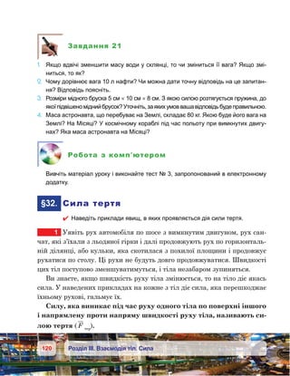 120 Розділ ІІІ. Взаємодія тіл. Сила
Завдання 21
1.	 Якщо вдвічі зменшити масу води у склянці, то чи зміниться її вага? Якщо змі-
ниться, то як?
2.	 Чому дорівнює вага 10 л нафти? Чи можна дати точну відповідь на це запитан-
ня? Відповідь поясніть.
3.	 Розміри мідного бруска 5 см × 10 см × 8 см. З якою силою розтягується пружина, до
якоїпідвішеноміднийбрусок?Уточніть,заякихумоввашавідповідьбудеправильною.
4.	 Маса астронавта, що перебуває на Землі, складає 80 кг. Якою буде його вага на
Землі? На Місяці? У космічному кораблі під час польоту при вимкнутих двигу-
нах? Яка маса астронавта на Місяці?
Робота з комп’ютером
	 Вивчіть матеріал уроку і виконайте тест № 3, запропонований в електронному
додатку.
	§32.	 Сила тертя
 Наведіть приклади явищ, в яких проявляється дія сили тертя.
1	 Уявіть рух автомобіля по шосе з вимкнутим двигуном, рух сан-
чат, які з’їхали з льодяної гірки і далі продовжують рух по горизонталь-
ній ділянці, або кульки, яка скотилася з похилої площини і продовжує
рухатися по столу. Ці рухи не будуть довго продовжуватися. Швидкості
цих тіл поступово зменшуватимуться, і тіла незабаром зупиняться.
Ви знаєте, якщо швидкість руху тіла змінюється, то на тіло діє якась
сила. У наведених прикладах на кожне з тіл діє сила, яка перешкоджає
їхньому рухові, гальмує їх.
Силу, яка виникає під час руху одного тіла по поверхні іншого
і напрямлену проти напряму швидкості руху тіла, називають си-
лою тертя ( F тер
).
 