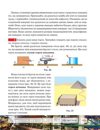 121121	 §32. Сила тертя
Однією з основних причин виникнення сили тертя є шорсткість поверхні
тіл, що дотикаються. Пригадайте, як рухається шайба або м’яч по поверхні
льоду, і порівняйте з їхніми рухами по землі або асфальту. Очевидно, що по
гладенькій поверхні тіло рухається до зупинки значно довше, ніж по шор-
сткій. Отже, сила тертя у першому випадку набагато більша, ніж у другому.
Шорсткість обумовлена як макронерівностями поверхні, так і її мікронерів-
ностями. Якщо значно зменшити розміри макронерівностей, відшліфував-
ши поверхні, то сила тертя повністю не зникне.
2	 Існують різні види тертя. Звичайно говорять про тертя ковзан-
ня, тертя кочення і тертя спокою.
На брусок, який рухається поверхнею стола (рис. 86, а), діє сила тер-
тя, що виникає між поверхнями бруска і стола, які дотикаються. Цю силу
тертя називають силою тертя ковзання.
Якщо покласти брусок на візок і при-
вести його в рух, то тертя виникає між
колесами візка, що обертаються, і по-
верхнею стола (рис. 86, б). Це вже буде
тертя кочення. Вимірявши сили тер-
тя у цих двох випадках, можна пере-
конатися, що сила тертя кочення знач-
но менша за силу тертя ковзання. Про
цей факт люди знали тисячі років тому.
Наприклад, для того, щоб переміщати
важкі предмети, під них підкладали ко-
лоди (рис. 87). Такий спосіб використо-
вується і сьогодні.
v
F
а)
F
)
и . 68
v
F
)
и . 78
 