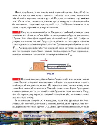 122 Розділ ІІІ. Взаємодія тіл. Сила
Якщо потрібно зрушити з місця якийсь важкий предмет (рис. 86, в), до-
водиться прикладати немалі зусилля, оскільки сила тертя, що виникає
між тілом і поверхнею, заважає рухові. Це тертя називають тертям спо-
кою. Сила тертя спокою напрямлена проти того руху, який повинен був
би виникнути, і дорівнює прикладеній силі. Найбільше значення сили
тертя спокою дорівнює силі тертя ковзання.
3	 Силу тертя можна виміряти. Наприклад, щоб виміряти силу тертя
ковзання, що діє на дерев’яний брусок, прикріпимо до бруска динамометр
і будемо його рівномірно переміщати зі швидкістю 

v (рис. 88). На брусок
у горизонтальному напрямі будуть діяти дві сили — сила тертя ковзання
і сила пружності динамометра (сила тяги). Динамометр вимірює силу тяги
F тяги
. Але рівномірний рух бруска можливий лише за умови, що рівнодійна
цих сил дорівнює нулю. Отже,  ці сили рівні за модулем. Тому показ дина-
мометра водночас є і значенням сили тертя ковзання F тер
.
4	 Продовжимо дослід і спробуємо з’ясувати, від чого залежить сила
тертя. Будемо поступово навантажувати брусок, кладучи на нього додат-
кові вантажі, наприклад, гирки. Ми переконаємося, що при цьому сила
тертя буде також збільшуватися. Чим з більшою силою брусок буде прити-
скатися до поверхні стола, тим більшою буде сила тертя ковзання. Силу,
яка діє перпендикулярно до поверхні дотикання тіл, називають силою
нормального тиску.
Її позначають літерою N. У випадках, коли тіло рухається по гори-
зонтальній поверхні, як брусок у нашому досліді, сила нормального тис-
ку дорівнюватиме вазі бруска (Рбр
). Якщо брусок навантажений, то сила
0
1
2
3
4
v
и . 88
F
F я и
 