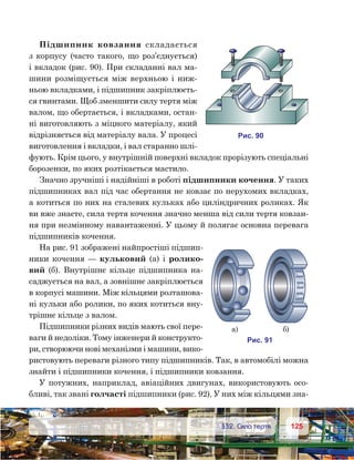 125125	 §32. Сила тертя
Підшипник ковзання складається
з корпусу (часто такого, що роз’єднується)
і вкладок (рис. 90). При складанні вал ма-
шини розміщується між верхньою і ниж-
ньою вкладками, і підшипник закріплюєть-
ся гвинтами. Щоб зменшити силу тертя між
валом, що обертається, і вкладками, остан-
ні виготовляють з міцного матеріалу, який
відрізняється від матеріалу вала. У процесі
виготовлення і вкладки, і вал старанно шлі-
фують. Крім цього, у внутрішній поверхні вкладок прорізують спеціальні
борозенки, по яких розтікається мастило.
Значно зручніші і надійніші в роботі підшипники кочення. У таких
підшипниках вал під час обертання не ковзає по нерухомих вкладках,
а котиться по них на сталевих кульках або циліндричних роликах. Як
ви вже знаєте, сила тертя кочення значно менша від сили тертя ковзан-
ня при незмінному навантаженні. У цьому й полягає основна перевага
підшипників кочення.
На рис. 91 зображені найпростіші підшип-
ники кочення — кульковий (а) і ролико-
вий (б). Внутрішнє кільце підшипника на-
саджується на вал, а зовнішнє закріплюється
в корпусі машини. Між кільцями розташова-
ні кульки або ролики, по яких котиться вну-
трішнє кільце з валом.
Підшипники різних видів мають свої пере-
ваги й недоліки. Тому інженери й конструкто-
ри, створюючи нові механізми і машини, вико-
ристовують переваги різного типу підшипників. Так, в автомобілі можна
знайти і підшипники кочення, і підшипники ковзання.
У потужних, наприклад, авіаційних двигунах, використовують осо-
бливі, так звані голчасті підшипники (рис. 92). У них між кільцями зна-
и . 90
и . 91
а) )
 