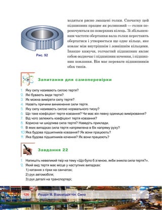 126 Розділ ІІІ. Взаємодія тіл. Сила
ходяться рясно змащені голки. Спочатку цей
підшипник працює як роликовий — голки пе-
рекочуються по поверхнях кілець. Зі збільшен-
ням частоти обертання вала голки перестають
обертатися і утворюється ще одне кільце, яке
ковзає між внутрішнім і зовнішнім кільцями.
Інакше кажучи, голчастий підшипник являє
собою водночас і підшипник кочення, і підшип-
ник ковзання. Він має переваги підшипників
обох типів.
Запитання для самоперевірки
1.	 Яку силу називають силою тертя?
2.	 Які бувають види тертя?
3.	 Як можна виміряти силу тертя?
4.	 Назвіть причини виникнення сили тертя.
5.	 Яку силу називають силою нормального тиску?
6.	 Що таке коефіцієнт тертя ковзання? Чи має він певну одиницю вимірювання?
7.	 Від чого залежить коефіцієнт тертя ковзання?
8.	 Корисна чи шкідлива сила тертя? Наведіть приклади.
9.	 В яких випадках сила тертя напрямлена в бік напряму руху?
10.	Яка будова підшипників ковзання? Як вони працюють?
11.	 Яка будова підшипників кочення? Як вони працюють?
Завдання 22
1.	 Напишіть невеликий твір на тему «Що було б зі мною, якби зникла сила тертя?».
2.	 Який вид тертя має місце у наступних випадках:
	 1) катання з гірки на санчатах;
	 2) рух автомобіля;
	 3) рух деталі на транспортері;
и . 92
 