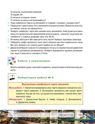 127127	 §32. Сила тертя
	 4) катання на роликових ковзанах;
	 5) ходьба, біг;
	 6) катання на водних лижах;
	 7) катання на дошці для віндсерфінгу?
3.	 Чому небезпечно їздити на автомобілі зі старими, «лисими», шинами коліс?
4.	 Парашутист, маючи масу 70 кг, рівномірно опускається вниз. Визначте силу опо-
ру повітря, яка діє на парашутиста.
5.	 Знайдіть коефіцієнт тертя між шинами коліс автомобіля, який рухається рівно-
мірно по горизонтальній прямолінійній ділянці дороги, і дорогою, якщо маса ав-
томобіля 6 т, а двигун розвиває силу тяги 30 кН.
6.	 Як можна збільшити або зменшити силу тертя? Наведіть відповідні приклади.
7*.	Побудуйте графік залежності сили тертя ковзання від сили нормального тиску.
Від чого залежить кут нахилу цього графіка до осі абсцис?
8*.	Дерев’яний брусок з масою 3 кг рівномірно тягнуть по горизонтальній дерев’яній
підлозі за допомогою динамометра. Знайдіть видовження пружини динамоме-
тра, якщо її жорсткість становить 3 Н/см.
Робота з комп’ютером
	 Вивчіть матеріал уроку і виконайте завдання, запропоновані в електронному до-
датку.
Лабораторна робота № 9
Визначення коефіцієнта тертя ковзання
Мета роботи. 1. Навчитися вимірювати силу тертя ковзання і визначати кое­
фіцієнт тертя ковзання. 2. Встановити залежність між силою тертя
ковзання, яка діє на тіло, що рухається рівномірно, і силою його нор-
мального тиску.
Обладнання. 1.  Дерев’яний брусок. 2.  Набір тягарців. 3.  Динамометр.
4. Дерев’яна лінійка.
 