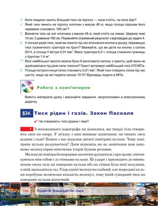 134 Розділ ІІІ. Взаємодія тіл. Сила
3.	 Коли людина чинить більший тиск на підлогу — коли стоїть, чи коли йде?
4.	 Який тиск чинить на підлогу хлопчик з масою 48 кг, якщо площа підошви його
черевика становить 160 см2
?
5.	 Визначте тиск на сніг хлопчика з масою 48 кг, який стоїть на лижах. Ширина лижі
10 см, її довжина 160 см. Порівняйте отриманий результат з відповіддю до задачі 4.
6.	 У скільки разів тиск, який ви чините під час втискання кнопки в дошку, перевищує
тиск гусеничного трактора на ґрунт? Вважайте, що ви дієте на кнопку з силою
50 Н, а площа її вістря 0,01 мм2
. Маса трактора 6,5 т, площа стикання гусениць
з ґрунтом 1,4 м2
.
7*.	Якої найбільшої висоти можна було б виготовити колону з граніту, щоб вона не
зруйнувалася під дією сили тяжіння? Граніт витримує найбільший тиск 270 МПа.
8.	 Площа гострого кінця голки становить 0,01 мм2
. Який тиск створить голка під час
шиття, якщо на неї подіяти силою 10 Н? Відповідь подати в МПа.
Робота з комп’ютером
	 Вивчіть матеріали уроку і виконайте завдання, запропоновані в електронному
додатку.
	§34.	 Тиск рідин і газів. Закон Паскаля
 Чи створюють тиск рідини і гази?
1	 З попереднього параграфа ви дізналися, що тверді тіла створю-
ють тиск на опору. У зв’язку з цим виникає запитання: чи чинять тиск
рідини і гази? Кожен з вас надував дитячі повітряні кульки. Чому пові-
тряна кулька роздувається? Дати відповідь на це запитання нам допо-
може молекулярно-кінетична теорія будови речовин.
Молекули повітря безперервно хаотично рухаються і при цьому зіштов-
хуються між собою і зі стінками кульки. Ці удари і призводять до виник-
нення тиску газу на поверхню кульки або на стінки будь-якої посудини,
в якій знаходиться газ. Удар однієї молекули слабкий, але всередині куль-
ки перебуває величезна кількість молекул, тому їхній сумарний тиск на
поверхню кульки відчутний.
 