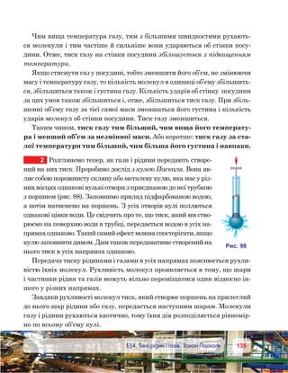 135135	 §34. Тиск рідин і газів. Закон Паскаля
Чим вища температура газу, тим з більшими швидкостями рухають-
ся молекули і тим частіше й сильніше вони ударяються об стінки посу-
дини. Отже, тиск газу на стінки посудини збільшується з підвищенням
температури.
Якщо стиснути газ у посудині, тобто зменшити його об’єм, не змінюючи
масу і температуру газу, то кількість молекул в одиниці об’єму збільшить-
ся, збільшиться також і густина газу. Кількість ударів об стінку  посудини
за цих умов також збільшиться і, отже, збільшиться тиск газу. При збіль-
шенні об’єму газу за тієї самої маси зменшаться його густина і кількість
ударів молекул об стінки посудини. Тиск газу зменшиться.
Таким чином, тиск газу тим більший, чим вища його температу-
ра і менший об’єм за незмінної маси. Або коротше: тиск газу за ста-
лої температури тим більший, чим більша його густина і навпаки.
2	 Розглянемо тепер, як гази і рідини передають створе-
ний на них тиск. Проробимо дослід з кулею Паскаля. Вона яв-
ляє собою порожнисту скляну або металеву кулю, яка має у різ-
них місцях однакові вузькі отвори з приєднаною до неї трубкою
з поршнем (рис. 98). Заповнимо прилад підфарбованою водою,
а потім натиснемо на поршень. З усіх отворів кулі поллються
однакові цівки води. Це свідчить про те, що тиск, який ми ство-
рюємо на поверхню води в трубці, передається водою в усіх на-
прямах однаково. Такий самий ефект можна спостерігати, якщо
кулю заповнити димом. Дим також передаватиме створений на
нього тиск в усіх напрямах однаково.
Передача тиску рідинами і газами в усіх напрямах пояснюється рухли-
вістю їхніх молекул. Рухливість молекул проявляється в тому, що шари
і частинки рідин та газів можуть вільно переміщатися один відносно ін-
шого у різних напрямах.
Завдяки рухливості молекул тиск, який створює поршень на прилеглий
до нього шар рідини або газу, передається наступним шарам. Молекули
газу і рідини рухаються хаотично, тому їхня дія розподіляється рівномір-
но по всьому об’єму кулі.
и . 98
 