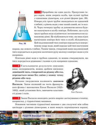 136 Розділ ІІІ. Взаємодія тіл. Сила
3	 Проробимо ще один дослід. Пропустимо че-
рез корок, яким закрита колба, три скляні трубки
з однаковим діаметром, але різної форми (рис. 99).
Отвори усіх трьох трубок знаходяться на однаковій
глибині, а рівень води у них такий самий, як і в кол-
бі. Через четверту трубку за допомогою насоса буде-
мо накачувати в колбу повітря. Побачимо, що в усіх
трьох трубках вода підніметься і встановиться на од-
наковому рівні. Це відбуваються тому, що внаслідок
нагнітання повітря його тиск в колбі збільшиться.
Цей надлишковий тиск повітря передається поверх-
невому шару води, який передає цей тиск наступним
шарам, що лежать глибше. Таким чином, створений нами надлишковий
тиск передається за рахунок хаотичного руху молекул повітря і води в усіх
напрямах.
Оскільки рівні води в трубках однакові, то можна стверджувати, що
тиск передається рідинами і газами в усіх напрямах однаково.
4	 Узагальнюючи результати описаних
вище експериментів, можна зробити висновок:
зовнішній тиск, створений на рідину або газ,
передається ними без зміни у кожну точку
рідини або газу.
Останнє твердження називають законом
Паскаля. Закон названий на честь французь-
кого фізика і математика Блеза Паскаля (1623–
1662), який установив його, вивчаючи властиво-
сті рідин і газів.
5	 Закон Паскаля знаходить досить широке застосування в техніці,
наприклад, у гідравлічних машинах.
Основною частиною гідравлічної машини є два сполучені між собою
циліндри з різними діаметрами, в яких можуть переміщатися поршні,
Блез Паскаль
и . 99
 