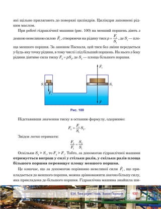 137137	 §34. Тиск рідин і газів. Закон Паскаля
які щільно прилягають до поверхні циліндрів. Циліндри заповнені рід-
ким маслом.
При роботі гідравлічної машини (рис. 100) на менший поршень діють з
деякою невеликою силою

F1 , створюючи на рідину тиск р = 
F
S
1
1
, де S1
— пло-
ща меншого поршня. За законом Паскаля, цей тиск без зміни передається
у будь-яку точку рідини, в тому числі і під більший поршень. На нього з боку
рідини діятиме сила тиску F2
 = pS2
, де S2
— площа більшого поршня.
Підставивши значення тиску в останню формулу, одержимо:
F
F
S
S2
1
1
2= .
Звідси легко отримати:
F
F
S
S
2
1
2
1
=
Оскільки S2
 S1
, то F2
 F1
. Тобто, за допомогою гідравлічної машини
отримується виграш у силі у стільки разів, у скільки разів площа
більшого поршня перевищує площу меншого поршня.
Це означає, що за допомогою порівняно невеликої сили

F1 , що при-
кладається до меншого поршня, можна зрівноважити значно більшу силу,
яка прикладена до більшого поршня. Гідравлічна машина знайшла ши-
и . 100
S1 S2
F1
F
F2
 