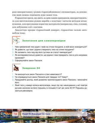 138 Розділ ІІІ. Взаємодія тіл. Сила
роке використання у різних гідропідйомниках і екскаваторах, за допомо-
гою яких можна піднімати дуже важкі тіла.
Гідравлічні преси, що діють за цим самим принципом, використовують-
ся для виготовлення різних виробів з пластмас і металів методом штам-
пування, для пресування пористих матеріалів (наприклад, сіна, соломи),
для добування олії з насіння.
Аналогічно працює гідравлічний домкрат, гідравлічне гальмо авто-
мобіля тощо.
Запитання для самоперевірки
1.	 Чим зумовлений тиск рідин і газів на стінки посудини, в якій вони знаходяться?
2.	 Як довести, що гази і рідини створюють тиск на стінки посудини?
3.	 Як залежить тиск газу від його густини за сталої температури?
4.	 Як експериментально довести, що рідини і гази передають тиск в усіх напрямах
однаково?
5.	 Сформулюйте закон Паскаля.
Завдання 24
1.	 Чи виконується закон Паскаля в стані невагомості?
2.	 Чи справджується закон Паскаля для твердих тіл? Чому?
3е
.	 Придумайте дослід, який дозволяє проілюструвати закон Паскаля, і виконайте
його.
4.	 Який тиск у камері колеса велосипеда, якщо під час накачування у неї повітря
ручним насосом на його поршень із площею 4 см2
діє сила 40 Н? Поршень ру-
хається рівномірно.
 