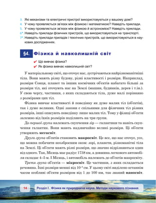 14 Розділ І . Фізика як природнича наука. Методи наукового пізнання
3.	 Які механізми та електричні пристрої використовуються у вашому домі?
4.	 У чому проявляється зв’язок між фізикою і математикою? Наведіть приклади.
5.	 У чому проявляється зв’язок між фізикою й астрономією? Наведіть приклади.
6*.	Наведіть приклади фізичних пристроїв, що використовуються на транспорті.
7*.	Наведіть приклади приладів і технічних пристроїв, що використовуються в нау-
кових дослідженнях.
	§4.	 Фізика й навколишній світ
 Що вивчає фізика?
 Як фізика вивчає навколишній світ?
У матеріальному світі, що оточує нас, зустрічаються найрізноманітніші
тіла. Вони мають різну будову, різні властивості і розміри. Наприклад,
розміри Сонця, планет та інших космічних об’єктів набагато більші за
розміри тіл, які оточують нас на Землі (машин, будинків, дерев і т.ін.).
У свою чергу, частинки, з яких складаються тіла, дуже малі порівняно
з розмірами цих тіл.
Фізика вивчає властивості й поведінку як дуже малих тіл (об’єктів),
так і дуже великих. Одні закони є спільними для фізичних тіл різних
розмірів, інші описують поведінку лише малих тіл. Тому у фізиці об’єкти
залежно від їхніх розмірів поділяють на три групи.
До першої групи належать скупчення зір — галактики та навіть скуп-
чення галактик. Вони мають надзвичайно великі розміри. Ці об’єкти
утворюють мегасвіт.
Друга група об’єктів становить макросвіт. Це все, що нас оточує, усе,
що можна побачити неозброєним оком: зорі, планети, різноманітні тіла
на Землі. Ці об’єкти мають різні розміри, що значно відрізняються один
від одного. Так, Місяць має радіус 1738 км, а довжина легкового автомобі-
ля складає 4–5 м. І Місяць, і автомобіль належать до об’єктів макросвіту.
Третя група об’єктів — мікросвіт. Це частинки, з яких складається
речовина. Їхні розміри менші від 10–8
см. У цьому світі виділено останнім
часом особливі об’єкти розміром від 1 до 100 нм, так званий наносвіт.
 