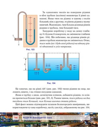 140 Розділ ІІІ. Взаємодія тіл. Сила
За однакових тисків на поверхню рідини
в обох трубках (колінах) манометра її рівні од-
накові. Якщо тиск на рідину в одному з колін
більший, ніж у другому, то рівень рідини у ньому
нижчий. Відповідно, чим більша різниця рівнів
рідини в трубках, тим більший тиск.
Зануримо коробочку у воду на деяку глиби-
ну h і будемо її повертати, не змінюючи глибини
(рис. 104). Ми побачимо, що різниця рівнів рі-
дини в трубках манометра не змінюється. Отже,
тиск води (як і будь-якої рідини) на одному рів-
ні однаковий в усіх напрямах.
Це означає, що на рівні АА′ (див. рис. 102) тиски рідини на шар, що
лежить нижче, і на стінки посудини однакові.
Якщо в трубку з дном, затягнутим плівкою, добавити рідини, то плів-
ка прогнеться більше (див. рис. 101, б). Таким чином, тиск рідини на дно
посудини тим більший, чим більша висота стовпа рідини.
Цей факт можна підтвердити шляхом безпосередніх вимірювань, ви-
користовуючи ту саму коробочку, що й у досліді, зображеному на рис. 104.
и . 104
h
и . 103
2
1
0
1
2
1
2
 
