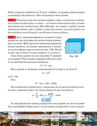 141141	 §35. Тиск у нерухомих рідинах і газах
Якщо занурити коробочку на більшу глибину, то різниця рівнів рідини
в манометрі збільшиться, тобто збільшиться тиск рідини.
3	 Візьмемо тепер дві однакові трубки з дном, затягнутим плівкою,
але в одну наллємо воду, а в іншу — до такого самого рівня олію, густина
якої менша від густини води. Ми побачимо, що плівка у трубці з водою
прогнеться більше, ніж у трубці з олією. Це означає, що тиск рідини на
дно посудини тим більший, чим більша густина рідини.
4	 Далі, отримаємо формулу залежності тиску
рідини на дно посудини від висоти стовпа рідини і
від її густини. Щоб спростити виведення формули,
будемо вважати, що рідина знаходиться в посуди-
ні, що має форму паралелепіпеда (рис. 105). Нехай
площа дна S, висота стовпа рідини h, її густина ρ.
Сила тиску рідини на дно посудини F дорівнює
вазі рідини P. Вага рідини дорівнює добутку її маси
m на прискорення вільного падіння g:
F = P = mg.
Масу рідини m знайдемо, помноживши її густину ρ на об’єм V:
m = ρV,
де V = Sh.
Тоді
F = mg = ρVg = ρShg.
Поділивши вагу рідини (силу, з якою вона діє на дно посудини) на пло-
щу дна, одержимо вираз для тиску рідини на дно посудини р:
p
F
S
= , або p
gSh
S
=
ρ
, тобто
р = ρgh.
За цією формулою можна розрахувати тиск рідини на дно посудини
будь-якої форми. Окрім цього, за нею можна розрахувати і тиск усереди­
и . 105
h
S
 