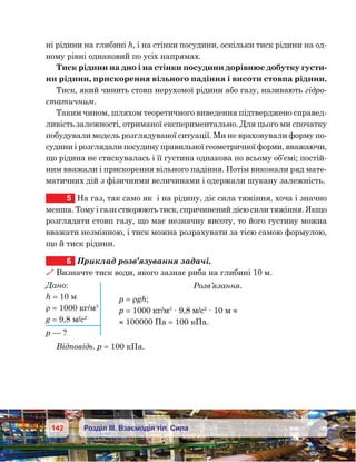142 Розділ ІІІ. Взаємодія тіл. Сила
ні рідини на глибині h, і на стінки посудини, оскільки тиск рідини на од-
ному рівні однаковий по усіх напрямах.
Тиск рідини на дно і на стінки посудини дорівнює добутку густи-
ни рідини, прискорення вільного падіння і висоти стовпа рідини.
Тиск, який чинить стовп нерухомої рідини або газу, називають гідро-
статичним.
Таким чином, шляхом теоретичного виведення підтверджено справед-
ливість залежності, отриманої експериментально. Для цього ми спочатку
побудували модель розглядуваної ситуації. Ми не враховували форму по-
судини і розглядали посудину правильної геометричної форми, вважаючи,
що рідина не стискувалась і її густина однакова по всьому об’ємі; постій-
ним вважали і прискорення вільного падіння. Потім виконали ряд мате-
матичних дій з фізичними величинами і одержали шукану залежність.
5	 На газ, так само як  і на рідину, діє сила тяжіння, хоча і значно
менша. Тому і гази створюють тиск, спричинений дією сили тяжіння. Якщо
розглядати стовп газу, що має незначну висоту, то його густину можна
вважати незмінною, і тиск можна розрахувати за тією самою формулою,
що й тиск рідини.
6	 Приклад розв’язування задачі.
 Визначте тиск води, якого зазнає риба на глибині 10 м.
Розв’язання.
р = ρgh;
р = 1000 кг/м3
· 9,8 м/с2
· 10 м ≈
≈ 100000 Па = 100 кПа.
Відповідь. р = 100 кПа.
Дано:
h = 10 м
ρ = 1000 кг/м3
g = 9,8 м/с2
р — ?
 