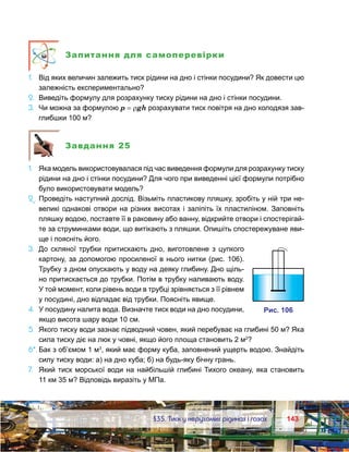 143143	 §35. Тиск у нерухомих рідинах і газах
Запитання для самоперевірки
1.	 Від яких величин залежить тиск рідини на дно і стінки посудини? Як довести цю
залежність експериментально?
2.	 Виведіть формулу для розрахунку тиску рідини на дно і стінки посудини.
3.	 Чи можна за формулою p = ρgh розрахувати тиск повітря на дно колодязя зав-
глибшки 100 м?
Завдання 25
1.	 Яка модель використовувалася під час виведення формули для розрахунку тиску
рідини на дно і стінки посудини? Для чого при виведенні цієї формули потрібно
було використовувати модель?
2е
.	Проведіть наступний дослід. Візьміть пластикову пляшку, зробіть у ній три не-
великі однакові отвори на різних висотах і заліпіть їх пластиліном. Заповніть
пляшку водою, поставте її в раковину або ванну, відкрийте отвори і спостерігай-
те за струминками води, що витікають з пляшки. Опишіть спостережуване яви-
ще і поясніть його.
3.	 До скляної трубки притискають дно, виготовлене з цупкого
картону, за допомогою просиленої в нього нитки (рис. 106).
Трубку з дном опускають у воду на деяку глибину. Дно щіль-
но притискається до трубки. Потім в трубку наливають воду.
У той момент, коли рівень води в трубці зрівняється з її рівнем
у посудині, дно відпадає від трубки. Поясніть явище.
4.	 У посудину налита вода. Визначте тиск води на дно посудини,
якщо висота шару води 10 см.
5.	 Якого тиску води зазнає підводний човен, який перебуває на глибині 50 м? Яка
сила тиску діє на люк у човні, якщо його площа становить 2 м2
?
6*.	Бак з об’ємом 1 м3
, який має форму куба, заповнений ущерть водою. Знайдіть
силу тиску води: а) на дно куба; б) на будь-яку бічну грань.
7.	 Який тиск морської води на найбільшій глибині Тихого океану, яка становить
11 км 35 м? Відповідь виразіть у МПа.
и . 106
 