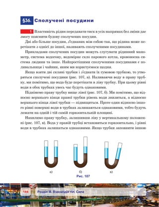 144 Розділ ІІІ. Взаємодія тіл. Сила
	§36.	 Сполучені посудини
1	 Властивість рідин передавати тиск в усіх напрямах без зміни дає
змогу пояснити будову сполучених посудин.
Дві або більше посудин, з’єднаних між собою так, що рідина може пе-
ретікати з однієї до іншої, називають сполученими посудинами.
Прикладами сполучених посудин можуть слугувати рідинний мано-
метр, система водогону, водомірне скло парового котла, кровоносна си-
стема людини та інше. Найпростішими сполученими посудинами є по-
ливальниця і чайник, яким ми користуємося щодня.
Якщо взяти дві скляні трубки і з’єднати їх гумовою трубкою, то утво-
ряться сполучені посудини (рис. 107, а). Наливаючи воду в праву труб-
ку, ми помітимо, що вода буде перетікати в ліву трубку. При цьому рівні
води в обох трубках увесь час будуть однаковими.
Піднімемо праву трубку вище лівої (рис. 107, б). Ми помітимо, що від-
носно верхнього кінця правої трубки рівень води знизиться, а відносно
верхнього кінця лівої трубки — підвищиться. Проте один відносно іншо-
го рівні поверхні води в трубках залишаються однаковими, тобто будуть
лежати на одній і тій самій горизонтальній площині.
Нахилимо праву трубку, залишивши ліву у вертикальному положен-
ні (рис. 107, в). Вода у правій трубці встановиться горизонтально, і рівні
води в трубках залишаться однаковими. Якщо трубки заповнити іншою
и . 107
а) ) )
 