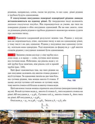 145145	 §36. Сполучені посудини
рідиною, наприклад, олією, гасом чи ртуттю, то все одно  рівні рідини
в трубках будуть однаковими.
У сполучених посудинах поверхні однорідної рідини завжди
встановлюються на одному рівні. Це твердження іноді називають
законом сполучених посудин. Він справджується за умови, що тиск на
поверхнях рідини в обох посудинах однаковий. Як ви вже знаєте, саме
за різницею рівнів рідини в трубках рідинного манометра можна судити
про значення тиску.
2	 Пояснити одержаний результат можна так. Рідина у посуди-
нах не переміщається, отже, значення тиску в них на однаковому рівні,
у тому числі і на дно, однакові. Рідина у посудинах має однакову густи-
ну, оскільки вона однорідна. Тоді відповідно до формули p = ρgh висоти
стовпів рідини у посудинах повинні бути однаковими.
3	 Змінимо умови досліду: у ліву трубку нал-
лємо воду, а в праву — олію, густина якої менша
від густини води. Побачимо, що рівень води у лі-
вій трубці буде нижчим, ніж рівень олії в правій
трубці (рис. 108).
Цей факт пояснюється тим, що тиск рідини на
дно посудини залежить від висоти стовпа рідини і
від її густини. За однакових тисків на дно чим біль-
ша густина рідини, тим менша висота її стовпа. У
цьому досліді густина олії менша за густину води,
томувисота стовпа оліїбільша зависоту стовпа води.
Цей висновок також можна отримати аналітично (використавши фор-
мули). Нехай густина води ρ1
, висота її стовпа h1
, тиск водяного стовпа на
рівні АВ посудини p1
 = ρ1
gh1
. Густина олії ρ2
, висота стовпа h2
, його тиск
на рівні АВ посудини p2
 = ρ2
gh2
.
Оскільки p1
 = p2
, то ρ1
gh1
 = ρ2
gh2
. Звідси ρ1
h1
 = ρ2
h2
або
h
h
1
2
2
1
=
ρ
ρ
.
h1
и . 108
h2
A B
 