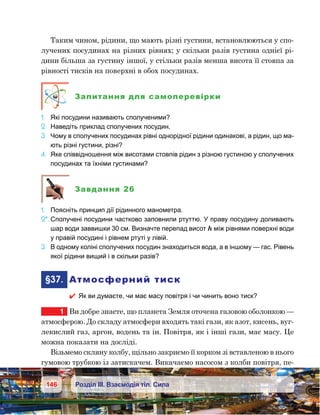146 Розділ ІІІ. Взаємодія тіл. Сила
Таким чином, рідини, що мають різні густини, встановлюються у спо-
лучених посудинах на різних рівнях; у скільки разів густина однієї рі-
дини більша за густину іншої, у стільки разів менша висота її стовпа за
рівності тисків на поверхні в обох посудинах.
Запитання для самоперевірки
1.	 Які посудини називають сполученими?
2.	 Наведіть приклад сполучених посудин.
3.	 Чому в сполучених посудинах рівні однорідної рідини одинакові, а рідин, що ма-
ють різні густини, різні?
4.	 Яке співвідношення між висотами стовпів рідин з різною густиною у сполучених
посудинах та їхніми густинами?
Завдання 26
1.	 Поясніть принцип дії рідинного манометра.
2*.	Сполучені посудини частково заповнили ртуттю. У праву посудину доливають
шар води заввишки 30 см. Визначте перепад висот h між рівнями поверхні води
у правій посудині і рівнем ртуті у лівій.
3.	 В одному коліні сполучених посудин знаходиться вода, а в іншому — гас. Рівень
якої рідини вищий і в скільки разів?
	§37.	 Атмосферний тиск
 Як ви думаєте, чи має масу повітря і чи чинить воно тиск?
1	 Ви добре знаєте, що планета Земля оточена газовою оболонкою —
атмосферою. До складу атмосфери входять такі гази, як азот, кисень, вуг-
лекислий газ, аргон, водень та ін. Повітря, як і інші гази, має масу. Це
можна показати на досліді.
Візьмемо скляну колбу, щільно закриємо її корком зі вставленою в нього
гумовою трубкою із затискачем. Викачаємо насосом з колби повітря, пе-
 