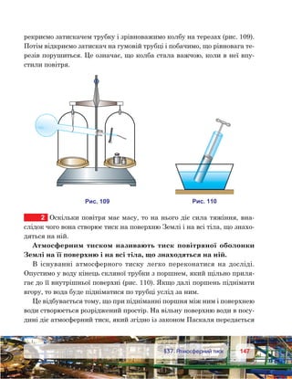 147147	 §37. Атмосферний тиск
рекриємо затискачем трубку і зрівноважимо колбу на терезах (рис. 109).
Потім відкриємо затискач на гумовій трубці і побачимо, що рівновага те-
резів порушиться. Це означає, що колба стала важчою, коли в неї впу-
стили повітря.
2	 Оскільки повітря має масу, то на нього діє сила тяжіння, вна­
слідок чого вона створює тиск на поверхню Землі і на всі тіла, що знахо-
дяться на ній.
Атмосферним тиском називають тиск повітряної оболонки
Землі на її поверхню і на всі тіла, що знаходяться на ній.
В існуванні атмосферного тиску легко переконатися на досліді.
Опустимо у воду кінець скляної трубки з поршнем, який щільно приля-
гає до її внутрішньої поверхні (рис. 110). Якщо далі поршень піднімати
вгору, то вода буде підніматися по трубці услід за ним.
Це відбувається тому, що при підніманні поршня між ним і поверхнею
води створюється розріджений простір. На вільну поверхню води в посу-
дині діє атмосферний тиск, який згідно із законом Паскаля передається
и . 101и . 910
 