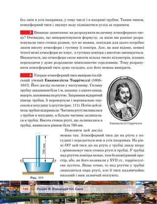 148 Розділ ІІІ. Взаємодія тіл. Сила
без змін в усіх напрямах, у тому числі і в напрямі трубки. Таким чином,
атмосферний тиск і змушує воду підніматися услід за поршнем.
3	 Виникає запитання: як розрахувати величину атмосферного тис-
ку? Очевидно, що використовувати формулу, за якою ми раніше розра-
ховували тиск стовпа рідини, тут не можна, оскільки для цього потрібно
знати висоту атмосфери і густину її повітря. Але, як вам відомо, певної
чіткої межі атмосфери не існує,  а густина повітря з висотою зменшується.
Вважається, що атмосфера сягає висоти кілька тисяч кілометрів, плавно
переходячи у дуже розріджене міжпланетне середовище. Тому розраху-
вати атмосферний тиск дуже складно, але його можна виміряти.
4	 Уперше атмосферний тиск виміряв італій-
ський учений Еванжеліста Торрічеллі (1608–
1647). Його дослід полягав у наступному. Скляну
трубку завдовжки біля 1 м, запаяну з одного кінця,
вщерть заповнювали ртуттю. Закривши відкритий
кінець трубки, її перевертали і вертикально опу-
скали в посудину із ртуттю (рис. 111). Потім цей кі-
нецьтрубкивідкривали.Частинартутівиливалася
з трубки в посудину, а більша частина залишала-
ся в трубці. Висота стовпа ртуті, що залишалася в
трубці, виявилася рівною біля 760 мм.
Пояснити цей дослід
можна так. Атмосферний тиск діє на ртуть у по-
судині і передається нею в усіх напрямах. На рів-
ні ОО′ цей тиск діє на ртуть у трубці знизу вгору
і зрівноважує тиск стовпа ртуті в трубці. У трубці
над ртуттю повітря немає, там безповітряний про-
стір, або, як його називали у ХVІІ ст., торрічеллі-
єва пустота. Якщо точно, то над ртуттю у трубці
знаходиться пара ртуті, але її тиск надзвичайно
низький і ним зазвичай нехтують.
ЕванжелістаТоррічеллі
и . 11 1
760мм
¢
 
