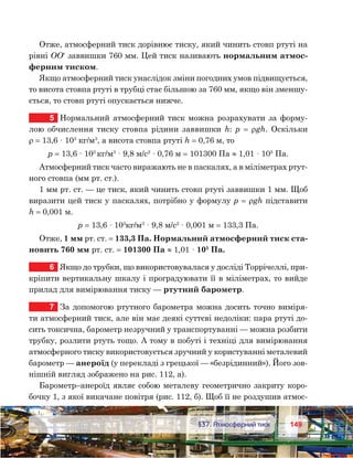 149149	 §37. Атмосферний тиск
Отже, атмосферний тиск дорівнює тиску, який чинить стовп ртуті на
рівні ОО′ заввишки 760 мм. Цей тиск називають нормальним атмос-
ферним тиском.
Якщо атмосферний тиск унаслідок зміни погодних умов підвищується,
то висота стовпа ртуті в трубці стає більшою за 760 мм, якщо він зменшу-
ється, то стовп ртуті опускається нижче.
5	 Нормальний атмосферний тиск можна розрахувати за форму-
лою обчислення тиску стовпа рідини заввишки h: p  =  ρgh. Оскільки
ρ = 13,6 · 103
 кг/м3
, а висота стовпа ртуті h = 0,76 м, то
p = 13,6 · 103 
кг/м3
 · 9,8 м/с2
 · 0,76 м = 101300 Па ≈ 1,01 · 105
 Па.
Атмосферний тиск часто виражають не в паскалях, а в міліметрах ртут-
ного стовпа (мм рт. ст.).
1 мм рт. ст. — це тиск, який чинить стовп ртуті заввишки 1 мм. Щоб
виразити цей тиск у паскалях, потрібно у формулу p = ρgh підставити
h = 0,001 м.
p = 13,6 · 103
кг/м3
 · 9,8 м/с2
 · 0,001 м = 133,3 Па.
Отже, 1 мм рт. ст. = 133,3 Па. Нормальний атмосферний тиск ста-
новить 760 мм рт. ст. = 101300 Па ≈ 1,01 · 105
 Па.
6	 Якщо до трубки, що використовувалася у досліді Торрічеллі, при-
кріпити вертикальну шкалу і проградуювати її в міліметрах, то вийде
прилад для вимірювання тиску — ртутний барометр.
7	 За допомогою ртутного барометра можна досить точно виміря-
ти атмосферний тиск, але він має деякі суттєві недоліки: пара ртуті до-
сить токсична, барометр незручний у транспортуванні — можна розбити
трубку, розлити ртуть тощо. А тому в побуті і техніці для вимірювання
атмосферного тиску використовується зручний у користуванні металевий
барометр — анероїд (у перекладі з грецької — «безрідинний»). Його зов-
нішній вигляд зображено на рис. 112, а).
Барометр–анероїд являє собою металеву геометрично закриту коро-
бочку 1, з якої викачане повітря (рис. 112, б). Щоб її не роздушив атмос-
 