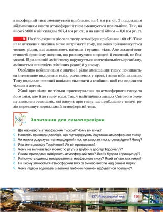151151	 §37. Атмосферний тиск
атмосферний тиск зменшується приблизно на 1 мм рт. ст. З подальшим
збільшенням висоти атмосферний тиск зменшується повільніше. Так, на
висоті 8000 м він складає 267,4 мм рт. ст., а на висоті 50 км — 0,6 мм рт. ст.
9	 На тіло людини діє сила тиску атмосфери приблизно 160 кН. Таке
навантаження людина може витримати тому, що воно зрівноважується
тиском рідин, які заповнюють клітини і судини  тіла. Але захисні вла-
стивості організму людини, що розвинулися в процесі її еволюції, не без-
межні. При значній зміні тиску порушується життєдіяльність організму,
змінюється швидкість хімічних реакцій у ньому.
Особливо небезпечним є значне і різке зменшення тиску: починаєть-
ся інтенсивне виділення газів, розчинених у крові, і вона ніби закипає.
Тому водолази повинні повільно спливати з глибини, щоб газ виділявся
тільки з легень.
Живі організми не тільки пристосувалися до атмосферного тиску та
його змін, але й до тиску води. Так, у найглибших місцях Світового океа-
ну виявлені організми, які живуть при тиску, що приблизно у тисячі ра-
зів перевищує нормальний атмосферний тиск.
Запитання для самоперевірки
1.	 Що називають атмосферним тиском? Чому він існує?
2.	 Наведіть приклади дослідів, що підтверджують існування атмосферного тиску.
3.	 Чи можна розрахувати атмосферний тиск так само, як тиск стовпа рідини? Чому?
4.	 Яка мета досліду Торрічеллі? Як він проводився?
5.	 Чому не виливається повністю ртуть з трубки у досліді Торрічеллі?
6.	 Якими приладами вимірюють атмосферний тиск? Яка їх будова і принцип дії?
7.	 Які існують одиниці вимірювання атмосферного тиску? Який зв’язок між ними?
8.	 Як і чому змінюється атмосферний тиск зі зміною висоти над рівнем моря?
9.	 Чому підйом водолазів з великої глибини повинен відбуватися повільно?
 