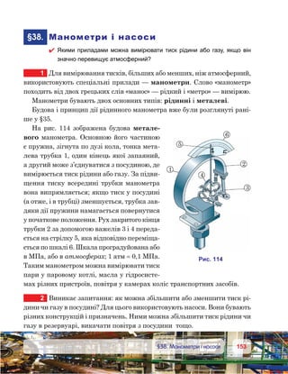 153153	 §38. Манометри і насоси
	§38.	 Манометри і насоси
 Якими приладами можна вимірювати тиск рідини або газу, якщо він
значно перевищує атмосферний?
1	 Для вимірювання тисків, більших або менших, ніж атмосферний,
використовують спеціальні прилади — манометри. Слово «манометр»
походить від двох грецьких слів «манос» — рідкий і «метро» — вимірюю.
Манометри бувають двох основних типів: рідинні і металеві.
Будова і принцип дії рідинного манометра вже були розглянуті рані-
ше у §35.
На рис. 114 зображена будова метале-
вого манометра. Основною його частиною
є пружна, зігнута по дузі кола, тонка мета-
лева трубка 1, один кінець якої запаяний,
а другий може з’єднуватися з посудиною, де
вимірюється тиск рідини або газу. За підви-
щення тиску всередині трубки манометра
вона випрямляється; якщо тиск у посудині
(а отже, і в трубці) зменшується, трубка зав-
дяки дії пружини намагається повернутися
у початкове положення. Рух закритого кінця
трубки 2 за допомогою важелів 3 і 4 переда-
ється на стрілку 5, яка відповідно переміща-
ється по шкалі 6. Шкала проградуйована або
в МПа, або в атмосферах; 1 атм = 0,1 МПа.
Таким манометром можна вимірювати тиск
пари у паровому котлі, масла у гідросисте-
мах різних пристроїв, повітря у камерах коліс транспортних засобів.
2	 Виникає запитання: як можна збільшити або зменшити тиск рі-
дини чи газу в посудині? Для цього використовують насоси. Вони бувають
різних конструкцій і призначень. Ними можна збільшити тиск рідини чи
газу в резервуарі, викачати повітря з посудини  тощо.
5
2
3
6
1
4
и . 141
 