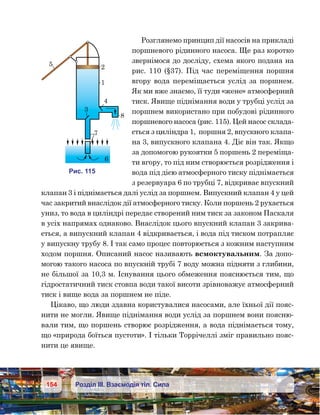 154 Розділ ІІІ. Взаємодія тіл. Сила
Розглянемо принцип дії насосів на прикладі
поршневого рідинного насоса. Ще раз коротко
звернімося до досліду, схема якого подана на
рис. 110 (§37). Під час переміщення поршня
вгору вода переміщається услід за поршнем.
Як ми вже знаємо, її туди «жене» атмосферний
тиск. Явище піднімання води у трубці услід за
поршнем використано при побудові рідинного
поршневого насоса (рис. 115). Цей насос склада-
ється з циліндра 1,  поршня 2, впускного клапа-
на 3, випускного клапана 4. Діє він так. Якщо
за допомогою рукоятки 5 поршень 2 переміща-
ти вгору, то під ним створюється розрідження і
вода під дією атмосферного тиску піднімається
з резервуара 6 по трубці 7, відкриває впускний
клапан 3 і піднімається далі услід за поршнем. Випускний клапан 4 у цей
час закритий внаслідок дії атмосферного тиску. Коли поршень 2 рухається
униз, то вода в циліндрі передає створений ним тиск за законом Паскаля
в усіх напрямах однаково. Внаслідок цього впускний клапан 3 закрива-
ється, а випускний клапан 4 відкривається, і вода під тиском потрапляє
у випускну трубу 8. І так само процес повторюється з кожним наступним
ходом поршня. Описаний насос називають всмоктувальним. За допо-
могою такого насоса по впускній трубі 7 воду можна підняти з глибини,
не більшої за 10,3 м. Існування цього обмеження пояснюється тим, що
гідростатичний тиск стовпа води такої висоти зрівноважує атмосферний
тиск і вище вода за поршнем не піде.
Цікаво, що люди здавна користувалися насосами, але їхньої дії пояс-
нити не могли. Явище піднімання води услід за поршнем вони поясню-
вали тим, що поршень створює розрідження, а вода піднімається тому,
що «природа боїться пустоти». І тільки Торрічеллі зміг правильно пояс-
нити це явище.
5 2
4
8
3
6
1
7
и . 115
 