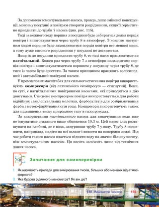 155155	 §38. Манометри і насоси
За допомогою всмоктувального насоса, правда, дещо зміненої конструк-
ції, можна у посудині з повітрям створити розрідження, якщо її герметич-
но приєднати до труби 7 насоса (див. рис. 115).
Тоді за кожного ходу поршня з посудини буде забиратися деяка порція
повітря і виштовхуватися через трубу 8 в атмосферу. З кожним наступ-
ним ходом поршня буде захоплюватися порція повітря все меншої маси,
а тому дуже високого розрідження у посудині не досягається.
Якщо ж до посудини приєднати трубу 8, то тоді насос працюватиме як
нагнітальний. Кожен раз через трубу 7 з атмосфери надходитиме пор-
ція повітря і виштовхуватиметься поршнем у посудину через трубу 8, де
тиск із часом буде зростати. За таким принципом працюють велосипед-
ний і автомобільний повітряні насоси.
У промислових масштабах для сильного стискання повітря використо-
вують компресори (від латинського «компресус» — стиснутий). Вони,
по суті, є нагнітальними повітряними насосами, які приводяться в дію
двигунами. Стиснене компресором повітря використовується для роботи
відбійних і заклепувальних молотків, фарбопультів для розбризкування
фарби з метою фарбування стін тощо. Компресори використовують також
для підвищення тиску природного газу в газопроводах.
За використання нагнітального насоса для викачування води вже
не існуватиме згаданого вище обмеження 10,3 м. Цей насос слід розта-
шувати на глибині, де є вода, зануривши трубу 7 у воду. Трубу 8 подов-
жити, наприклад, надіти на неї шланг і вивести на поверхню землі. Під
час роботи такого насоса вдається підняти воду на значно більшу висоту,
ніж всмоктувальним насосом. Ця висота залежить лише від технічних
даних насоса.
Запитання для самоперевірки
1.	 Як називають прилади для вимірювання тисків, більших або менших від атмос-
ферного?
2.	 Яка будова рідинного манометра? Як він діє?
 