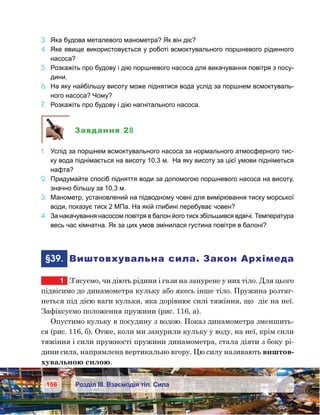 156 Розділ ІІІ. Взаємодія тіл. Сила
3.	 Яка будова металевого манометра? Як він діє?
4.	 Яке явище використовується у роботі всмоктувального поршневого рідинного
насоса?
5.	 Розкажіть про будову і дію поршневого насоса для викачування повітря з посу-
дини.
6.	 На яку найбільшу висоту може піднятися вода услід за поршнем всмоктуваль-
ного насоса? Чому?
7.	 Розкажіть про будову і дію нагнітального насоса.
Завдання 28
1.	 Услід за поршнем всмоктувального насоса за нормального атмосферного тис-
ку вода піднімається на висоту 10,3 м. На яку висоту за цієї умови підніметься
нафта?
2.	 Придумайте спосіб підняття води за допомогою поршневого насоса на висоту,
значно більшу за 10,3 м.
3.	 Манометр, установлений на підводному човні для вимірювання тиску морської
води, показує тиск 2 МПа. На якій глибині перебуває човен?
4.	 За накачування насосом повітря в балон його тиск збільшився вдвічі. Температура
весь час кімнатна. Як за цих умов змінилася густина повітря в балоні?
	§39.	 Виштовхувальна сила. Закон Архімеда
1	 З’ясуємо, чи діють рідини і гази на занурене у них тіло. Для цього
підвісимо до динамометра кульку або якесь інше тіло. Пружина розтяг-
неться під дією ваги кульки, яка дорівнює силі тяжіння, що  діє на неї.
Зафіксуємо положення пружини (рис. 116, а).
Опустимо кульку в посудину з водою. Показ динамометра зменшить-
ся (рис. 116, б). Отже, коли ми занурили кульку у воду, на неї, крім сили
тяжіння і сили пружності пружини динамометра, стала діяти з боку рі-
дини сила, напрямлена вертикально вгору. Цю силу називають виштов-
хувальною силою.
 