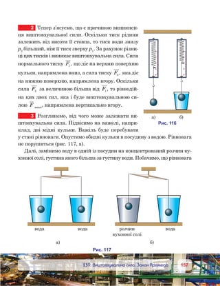 157157	 §39. Виштовхувальна сила. Закон Архімеда
2	 Тепер з’ясуємо, що є причиною виникнен-
ня виштовхувальної сили. Оскільки тиск рідини
залежить від висоти її стовпа, то тиск води знизу
р2
більший, ніж її тиск зверху р1
. За рахунок різни-
ці цих тисків і виникає виштовхувальна сила. Сила
нормального тиску F1 , що діє на верхню поверхню
кульки, напрямлена вниз, а сила тиску F2 , яка діє
на нижню поверхню, напрямлена вгору. Оскільки
сила F2 за величиною більша від F1 , то рівнодій-
на цих двох сил, яка і буде виштовхувальною си-
лою F вишт
, напрямлена вертикально вгору.
3	 Розглянемо, від чого може залежати ви-
штовхувальна сила. Підвісимо на важелі, напри-
клад, дві мідні кульки. Важіль буде перебувати
у стані рівноваги. Опустимо обидві кульки в посудину з водою. Рівновага
не порушиться (рис. 117, а).
Далі, замінимо воду в одній із посудин на концентрований розчин ку-
хонної солі, густина якого більша за густину води. Побачимо, що рівновага
0
1
2
3
4
0
1
2
3
4
и . 611
а) )
о а о а озчин
к онно ол
о а
а) )
и . 171
 