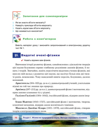 16 Розділ І . Фізика як природнича наука. Методи наукового пізнання
Запитання для самоперевірки
1.	 Які ви знаєте об’єкти мегасвіту?
2.	 Наведіть приклади об’єктів макросвіту.
3.	 Назвіть відомі вам об’єкти мікросвіту.
4.	 Що називається наносвітом?
Робота з комп’ютером
	 Вивчіть матеріал уроку і виконайте запропонований в електронному додатку
тест № 1.
	§5.	 Видатні вчені-фізики
 Назвіть відомих вам фізиків.
Вивчення історії розвитку фізики, ознайомлення з діяльністю творців
цієї науки безумовно сприяє глибшому розумінню законів фізики, її по-
нять і теорій. Звичайно, навіть перелічити видатних учених-фізиків, які
внесли свій вклад у розвиток цієї науки, що налічує більш ніж дві тися-
чі років, неможливо. Тому наведений нижче перелік, безумовно, далеко
неповний.
Аристотель (384–322 рр. до н.е.), давньогрецький учений, узагальнив
відомі на той час знання про природу.
Архімед (287–212 рр. до н.е.), давньогрецький фізик і математик, від-
крив закони плавання тіл у рідині.
Галілео Галілей (1564–1642), італійський фізик, відкрив закон інер-
ції.
Ісаак Ньютон (1643–1727), англійський фізик і математик, творець
класичної механіки, відкрив закон всесвітнього тяжіння.
Максвелл Джеймс Кларк (1831–1879), англійський фізик, створив
теорію електромагнітного поля.
 