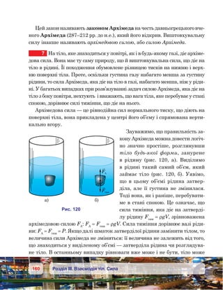 160 Розділ ІІІ. Взаємодія тіл. Сила
Цей закон називають законом Архімеда на честь давньогрецького вче-
ного Архімеда (287–212 рр. до н.е.), який його відкрив. Виштовхувальну
силу інакше називають архімедовою силою, або силою Архімеда.
7	 На тіло, яке знаходиться у повітрі, як і в будь-якому газі, діє архіме-
дова сила. Вона має ту саму природу, що й виштовхувальна сила, що діє на
тіло в рідині. Її походження обумовлене різницею тисків на нижню і верх-
ню поверхні тіла. Проте, оскільки густина газу набагато менша за густину
рідини, то сила Архімеда, яка діє на тіло в газі, набагато менша, ніж у ріди-
ні. У багатьох випадках при розв’язуванні задач силою Архімеда, яка діє на
тіло з боку повітря, нехтують  і вважають, що вага тіла, яке перебуває у стані
спокою, дорівнює силі тяжіння, що діє на нього.
Архімедова сила — це рівнодійна сил нормального тиску, що діють на
поверхні тіла, вона прикладена у центрі його об’єму і спрямована верти-
кально вгору.
Зауважимо, що правильність за-
кону Архімеда можна довести логіч-
но значно простіше, розглянувши
тіло будь-якої форми, занурене
в  рідину (рис.  120, а). Виділимо
в рідині такий самий об’єм, який
займає тіло (рис.  120, б). Уявімо,
що в цьому об’ємі рідина затвер-
діла, але її густина не змінилася.
Тоді вона, як і раніше, перебувати-
ме в стані спокою. Це означає, що
сила тяжіння, яка діє на затверді-
лу рідину Fтяж
 = ρgV, зрівноважена
архімедовою силою FА
: FА
 = Fтяж
 = ρgV. Сила тяжіння дорівнює вазі ріди-
ни: FА
 = Fтяж
 = Р. Якщо далі шматок затверділої рідини замінити тілом, то
величина сили Архімеда не зміниться: її величина не залежить від того,
що знаходиться у виділеному об’ємі — затверділа рідина чи розглядува-
не тіло. В останньому випадку рівноваги вже може і не бути, тіло може
а) )
FА
F яж
и . 201
 