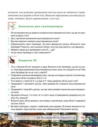 161161	 §39. Виштовхувальна сила. Закон Архімеда
потонути, але величина архімедової сили від цього не зміниться і дорів-
нюватиме вазі рідини в об’ємі тіла. Наведені міркування для випадку рі-
дини, очевидно, будуть правильними і для газу.
Запитання для самоперевірки
1.	 Як експериментально довести існування виштовхувальної сили, що діє на зану-
рене в рідину тіло?
2.	 Що є причиною виникнення виштовхувальної сили?
3.	 Від яких величин залежить виштовхувальна сила?
4.	 Сформулюйте закон Архімеда. За якою формулою можна обчислити силу
Архімеда? Поясніть, яке значення об’єму тіла слід підставляти у цю формулу.
5.	 Виведіть вираз для архімедової сили FА
 = ρgV.
6.	 Чи діє закон Архімеда у стані невагомості?
Завдання 29
1.	 Тіло з об’ємом 50 см3
занурили у воду. Визначте силу Архімеда, що діє на ньо-
го. Чому буде дорівнювати виштовхувальна сила, якщо тіло занурити в гас? Яка
сила Архімеда діє на це тіло у повітрі?
2.	 Порівняйте значення архімедової сили, яка діє на плавця в прісній і солоній воді,
якщо його об’єм становить біля 0,1 м3
.
3.	 Тіло важить у повітрі 6 Н, а у воді 4 Н. Чому дорівнює об’єм цього тіла?
4е
.	Придумайте і виконайте дослід, який доводив би існування виштовхувальної
сили.
5е
.	Придумайте і проробіть дослід, що дає змогу виміряти величину виштовхуваль-
ної сили.
6.	 Що важить більше: 1 кг сталі, чи 1 кг пір’я, якщо: а) зважування проводиться у по-
вітрі; б) у вакуумі?
7*.	Визначте весь об’єм крижини, яка плаває у прісній воді, якщо об’єм її надводної
частини 100 м3
.
8е
*.	Ви маєте мензурку з водою і невеликий кусок дерева. Як можна визначити гус-
тину дерева, користуючись лише цим обладнанням? Виконайте дослід.
 