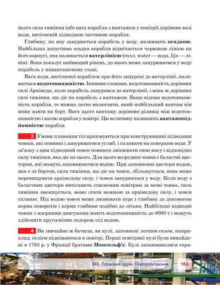 163163	 §40. Плавання суден. Повітроплавання
нього сила тяжіння (або вага корабля з вантажем у повітрі) дорівнює вазі
води, витісненій підводною частиною корабля.
Глибину, на яку занурюється корабель у воду, називають осадкою.
Найбільша допустима осадка корабля відмічається червоною лінією на
його корпусі, яка називається ватерлінією (голл. water — вода, lijn — лі-
нія). Вона показує найвищий рівень, до якого може занурюватися у воду
корабель у навантаженому стані.
Вага води, витісненої кораблем при його занурені до ватерлінії, нази-
вається водотоннажністю. Іншими словами, водотоннажність дорівнює
силі Архімеда, коли корабель занурився до ватерлінії, і вона ж дорівнює
силі тяжіння, що діє на корабель з вантажем. Якщо відома водотоннаж-
ність корабля, то можна легко визначити, який найбільший вантаж він
може взяти на борт. Вага цього вантажу дорівнює різниці між водотон-
нажністю і вагою корабля у повітрі. Цю величину називають вантажопід-
йомністю корабля.
3	 Умови плавання тіл враховуються при конструюванні підводних
човнів, які повинні і занурюватися углиб, і спливати на поверхню води. У
зв’язку з цим підводний човен повинен змінювати свою масу і відповідно
силу тяжіння, яка діє на нього. Для цього всередині човна є баластні цис-
терни, які можуть заповнюватися водою. При заповненні цистерн водою,
яка є за бортом, сила тяжіння, що діє на човен, збільшується, вона може
перевищувати архімедову силу, і човен занурюється у воду. Коли воду з
баластних цистерн витісняють стисненим повітрям за межі човна, сила
тяжіння зменшується, може стати меншою за архімедову силу, і човен
спливає. Під водою човен може змінювати курс і глибину за допомогою
керма поворотів і керма глибини подібно до літака. Найбільші підводні
човни з ядерними двигунами мають водотоннажність до 8000 т і можуть
здійснити кругосвітню подорож під водою.
4	 Ви звичайно ж бачили, як кулі, заповнені легким газом, напри-
клад, гелієм піднімаються в повітрі. Перші повітряні кулі були винайде-
ні в 1783 р. у Франції братами Монгольф’є. Кулі заповнювалися гаря-
 