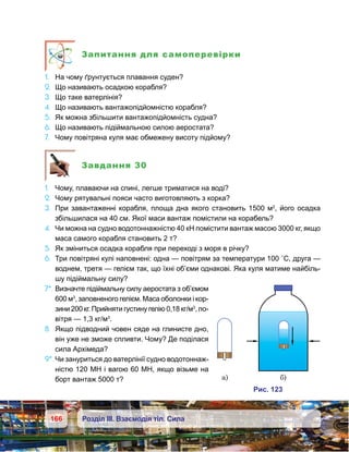 166 Розділ ІІІ. Взаємодія тіл. Сила
Запитання для самоперевірки
1.	 На чому ґрунтується плавання суден?
2.	 Що називають осадкою корабля?
3.	 Що таке ватерлінія?
4.	 Що називають вантажопідйомністю корабля?
5.	 Як можна збільшити вантажопідйомність судна?
6.	 Що називають підіймальною силою аеростата?
7.	 Чому повітряна куля має обмежену висоту підйому?
Завдання 30
1.	 Чому, плаваючи на спині, легше триматися на воді?
2.	 Чому рятувальні пояси часто виготовляють з корка?
3.	 При завантаженні корабля, площа дна якого становить 1500 м2
, його осадка
збільшилася на 40 см. Якої маси вантаж помістили на корабель?
4.	 Чи можна на судно водотоннажністю 40 кН помістити вантаж масою 3000 кг, якщо
маса самого корабля становить 2 т?
5.	 Як зміниться осадка корабля при переході з моря в річку?
6.	 Три повітряні кулі наповнені: одна — повітрям за температури 100 ˚C, друга —
воднем, третя — гелієм так, що їхні об’єми однакові. Яка куля матиме найбіль-
шу підіймальну силу?
7*.	Визначте підіймальну силу аеростата з об’ємом
600 м3
, заповненого гелієм. Маса оболонки і кор­
зини 200 кг. Прийняти густину гелію 0,18 кг/м3
, по-
вітря — 1,3 кг/м3
.
8.	 Якщо підводний човен сяде на глинисте дно,
він уже не зможе спливти. Чому? Де поділася
сила Архімеда?
9*.	Чи зануриться до ватерлінії судно водотоннаж-
ністю 120 МН і вагою 60 МН, якщо візьме на
борт вантаж 5000 т? а) )
и . 231
 