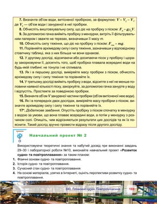 169169	 §40. Плавання суден. Повітроплавання
7. Визначте об’єм води, витісненої пробіркою, за формулою: V = V2
 – V1
,
де V2
— об’єм води і зануреної в неї пробірки.
8. Обчисліть виштовхувальну силу, що діє на пробірку з піском: FA
 = gρв
V.
9. За допомогою гачка вийміть пробірку з мензурки, витріть її фільтруваль-
ним папером і зважте на терезах, визначивши її масу т.
10. Обчисліть силу тяжіння, що діє на пробірку з піском: Fтяж
 = mg.
11. Порівняйте архімедову силу і силу тяжіння, зазначивши у відповідному
стовпчику таблиці, яка з них більша чи вони однакові.
12. У другому досліді, відсипаючи або досипаючи пісок у пробірку і щора-
зу закорковуючи її, досягніть того, щоб пробірка плавала всередині води на
будь-якій глибині: не тонула і не спливала.
13. Як і в першому досліді, виміряйте масу пробірки з піском, обчисліть
архімедову силу і силу тяжіння та порівняйте їх.
14. У третьому досліді вийміть пробірку з води, відсипте з неї не менше по-
ловини наявної кількості піску, закоркуйте, за допомогою гачка занурте у воду
і відпустіть. Простежте за поведінкою пробірки.
15. Визначте об’єм V зануреної частини пробірки (об’єм витісненої нею води).
16. Як і в попередніх двох дослідах, виміряйте масу пробірки з піском, ви-
значте архімедову силу і силу тяжіння та порівняйте їх.
17*. Додаткове завдання. Опустіть пробірку з піском спочатку в мензурку
з водою за умови, що вона плаває всередині води, а потім у мензурку з роз-
чином солі. Опишіть, чим відрізняються результати цих дослідів та як їх по-
яснити. Такий дослід зручно провести відразу після другого досліду.
Навчальний проект № 2
	 Використовуючи теоретичні знання та набутий досвід при виконанні завдань
29–30 і лабораторної роботи №10, виконайте навчальний проект «Розвиток
судно- та повітроплавання» за таким планом:
1.	 Фізичні основи судно- та повітроплавання.
2.	 Історія судно- та повітроплавання.
3.	 Сучасний стан судно- та повітроплавання
4.	 На основі матеріалів, узятих в Інтернеті, оцініть перспективи розвитку судно- та
повітроплавання.
 