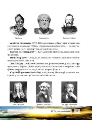 1717	 §5. Видатні вчені-фізики
Альберт Ейнштейн (1879–1955), народився у Німеччині, останні роки
свого життя працював у США, створив теорію відносності — сучасну фі-
зичну теорію часу, простору і гравітаційного поля.
Ернест Резерфорд (1871–1937), англійський фізик, засновник ядер-
ної фізики.
Нільс Бор (1885–1962), данський фізик-теоретик, один із творців су-
часної квантової механіки.
Лев Ландау (1908–1968), радянський фізик-теоретик, у 1932-1937 рр.
працював у Харкові. Діапазон наукової діяльності досить широкий — від
фізики твердого тіла до теорії поля і ядерної фізики.
Сергій Корольов (1906–1966), народився у Житомирі, головний кон-
структор радянських ракетно-космічних систем.
Архімед
Ісаак Ньютон
Аристотель
Джеймс Максвелл
Галілео Галілей
Альберт Ейнштейн
 