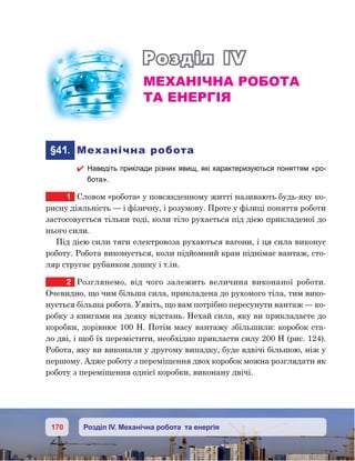 170 Розділ IV. Механічна робота та енергія
Розділ IV
Механічна робота
та енергія
	 §41.	 Механічна робота
 Наведіть приклади різних явищ, які характеризуються поняттям «ро-
бота».
1	 Словом «робота» у повсякденному житті називають будь-яку ко-
рисну діяльність — і фізичну, і розумову. Проте у фізиці поняття роботи
застосовується тільки тоді, коли тіло рухається під дією прикладеної до
нього сили.
Під дією сили тяги електровоза рухаються вагони, і ця сила виконує
роботу. Робота виконується, коли підйомний кран піднімає вантаж, сто-
ляр стругає рубанком дошку і т.ін.
2	 Розглянемо, від чого залежить величина виконаної роботи.
Очевидно, що чим більша сила, прикладена до рухомого тіла, тим вико-
нується більша робота. Уявіть, що вам потрібно пересунути вантаж — ко-
робку з книгами на деяку відстань. Нехай сила, яку ви прикладаєте до
коробки, дорівнює 100 Н. Потім масу вантажу збільшили: коробок ста-
ло дві, і щоб їх перемістити, необхідно прикласти силу 200 Н (рис. 124).
Робота, яку ви виконали у другому випадку, буде вдвічі більшою, ніж у
першому. Адже роботу з переміщення двох коробок можна розглядати як
роботу з переміщення однієї коробки, виконану двічі.
 