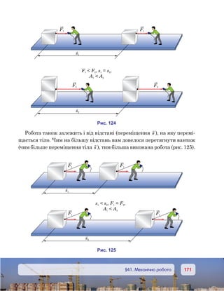 171171	 §41. Механічна робота
Робота також залежить і від відстані (переміщення

s ), на яку перемі-
щається тіло. Чим на більшу відстань вам довелося перетягнути вантаж
(чим більше переміщення тіла

s ), тим більша виконана робота (рис. 125).
s1
и . 241
F1 F1
s2
F2 F2
F F s s1 2 1 2 , = ,
A A1 2
и . 251
s1
F1 F1
s s F F1 2 1 2 , = ,
A A1 2
s2
F1 F1
 