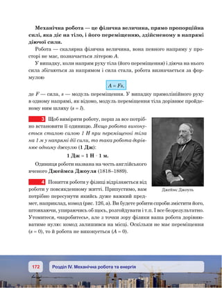 172 Розділ IV. Механічна робота та енергія
Механічна робота — це фізична величина, прямо пропорційна
силі, яка діє на тіло, і його переміщенню, здійсненому в напрямі
діючої сили.
Робота — скалярна фізична величина, вона певного напряму у про-
сторі не має, позначається літерою А.
У випадку, коли напрям руху тіла (його переміщення) і діюча на нього
сила збігаються за напрямом і сила стала, робота визначається за фор-
мулою
А = Fs,
де F — сила, s — модуль переміщення. У випадку прямолінійного руху
в одному напрямі, як відомо, модуль переміщення тіла дорівнює пройде-
ному ним шляху (s = l).
3	 Щоб виміряти роботу, перш за все потріб-
но встановити її одиницю. Якщо робота викону-
ється сталою силою 1 Н при переміщенні тіла
на 1 м у напрямі дії сили, то така робота дорів-
нює одному джоулю (1 Дж):
1 Дж = 1 Н · 1 м.
Одиниця роботи названа на честь англійського
вченого Джеймса Джоуля (1818–1889).
4	 Поняття роботи у фізиці відрізняється від
роботи у повсякденному житті. Припустимо, вам
потрібно пересунути якийсь дуже важкий пред-
мет, наприклад, комод (рис. 126, а). Ви будете робити спроби змістити його,
штовхаючи, упираючись об щось, розгойдувати і т.п. І все безрезультатно.
Утомитеся, «наробитесь», але з точки зору фізики ваша робота дорівню-
ватиме нулю: комод залишився на місці. Оскільки не має переміщення
(s = 0), то й робота не виконується (А = 0).
Джеймс Джоуль
 