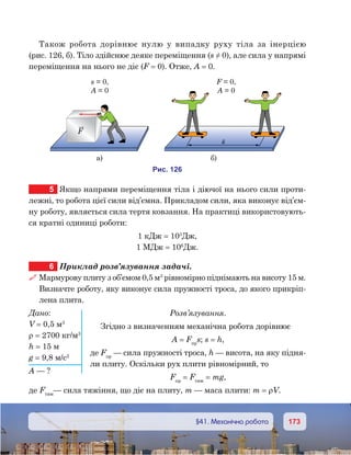 173173	 §41. Механічна робота
Також робота дорівнює нулю у випадку руху тіла за інерцією
(рис. 126, б). Тіло здійснює деяке переміщення (s ≠ 0), але сила у напрямі
переміщення на нього не діє (F = 0). Отже, А = 0.
5	 Якщо напрями переміщення тіла і діючої на нього сили проти-
лежні, то робота цієї сили від’ємна. Прикладом сили, яка виконує від’єм-
ну роботу, являється сила тертя ковзання. На практиці використовують-
ся кратні одиниці роботи:
1 кДж = 103
Дж,
1 МДж = 106
Дж.
6	 Приклад розв’язування задачі.
 Мармурову плиту з об’ємом 0,5 м3
рівномірно піднімають на висоту 15 м.
Визначте роботу, яку виконує сила пружності троса, до якого прикріп-
лена плита.
Розв’язування.
Згідно з визначенням механічна робота дорівнює
A = Fпр
s; s = h,
де Fпр
— сила пружності троса, h — висота, на яку підня-
ли плиту. Оскільки рух плити рівномірний, то
Fпр
= Fтяж
= mg,
де Fтяж
— сила тяжіння, що діє на плиту, m — маса плити: m = ρV.
и . 261
F
s = ,0
A = 0
а) )
F = ,0
A = 0
s
Дано:
V = 0,5 м3
ρ = 2700 кг/м3
h = 15 м
g = 9,8 м/с2
A — ?
 