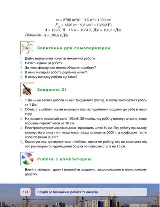 174 Розділ IV. Механічна робота та енергія
m = 2700 кг/м3
· 0,5 м3
= 1350 кг;
Fпр
= 1350 кг · 9,8 м/с2
= 13230 Н;
A = 13230 Н · 15 м = 198450 Дж ≈ 198,5 кДж.
Відповідь. A = 198,5 кДж.
Запитання для самоперевірки
1.	 Дайте визначення поняття механічної роботи.
2.	 Назвіть одиницю роботи.
3.	 За якою формулою можна обчислити роботу?
4.	 В яких випадках робота дорівнює нулю?
5.	 В якому випадку робота від’ємна?
Завдання 31
1.	 1 Дж — це велика робота чи ні? Придумайте дослід, в якому виконується робо-
та 1 Дж.
2.	 Обчисліть роботу, яку ви виконуєте під час піднімання сходами до себе в квар-
тиру.
3.	 На поршень насоса діє сила 102 кН. Обчисліть, яку роботу виконує ця сила, якщо
поршень перемістився на 30 см.
4.	 Електровоз рухається рівномірно і проходить шлях 10 км. Яку роботу при цьому
виконує його сила тяги, якщо маса поїзда становить 5000 т, а коефіцієнт тертя
коліс об рейки 0,005?
5е
.	Користуючись динамометром і лінійкою, визначте роботу, яку ви виконуєте під
час рівномірного переміщення бруска по поверхні стола на 75 см.
Робота з комп’ютером
	 Вивчіть матеріал уроку і виконайте завдання, запропоноване в електронному
додатку.
 